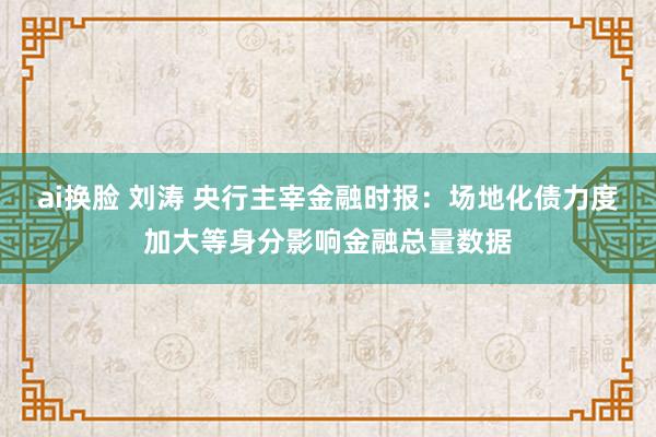 ai换脸 刘涛 央行主宰金融时报：场地化债力度加大等身分影响金融总量数据