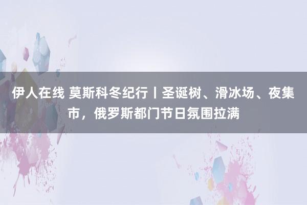 伊人在线 莫斯科冬纪行丨圣诞树、滑冰场、夜集市，俄罗斯都门节日氛围拉满