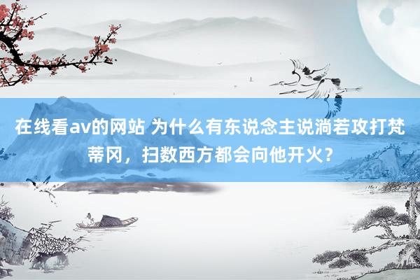 在线看av的网站 为什么有东说念主说淌若攻打梵蒂冈，扫数西方都会向他开火？