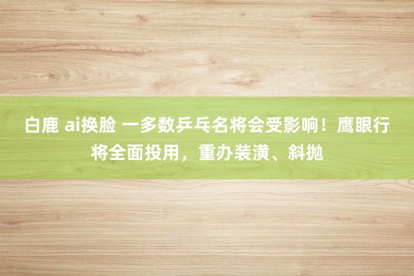 白鹿 ai换脸 一多数乒乓名将会受影响！鹰眼行将全面投用，重办装潢、斜抛