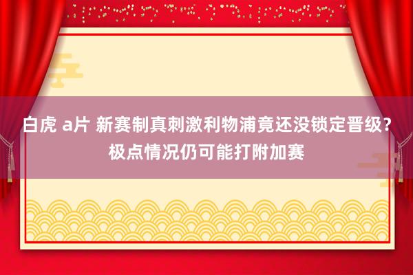 白虎 a片 新赛制真刺激利物浦竟还没锁定晋级？极点情况仍可能打附加赛