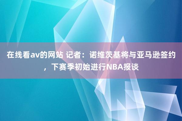 在线看av的网站 记者：诺维茨基将与亚马逊签约，下赛季初始进行NBA报谈