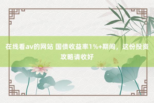 在线看av的网站 国债收益率1%+期间，这份投资攻略请收好