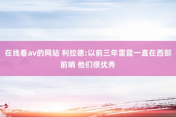 在线看av的网站 利拉德:以前三年雷霆一直在西部前哨 他们很优秀