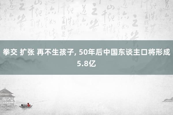 拳交 扩张 再不生孩子， 50年后中国东谈主口将形成5.8亿