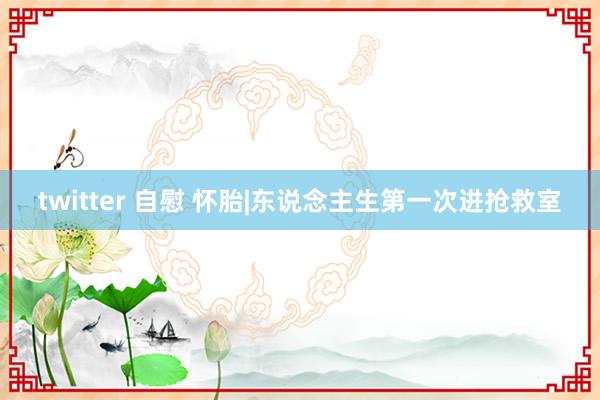 twitter 自慰 怀胎|东说念主生第一次进抢救室