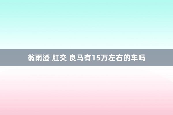 翁雨澄 肛交 良马有15万左右的车吗