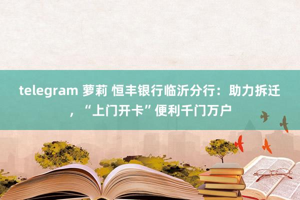 telegram 萝莉 恒丰银行临沂分行：助力拆迁，“上门开卡”便利千门万户