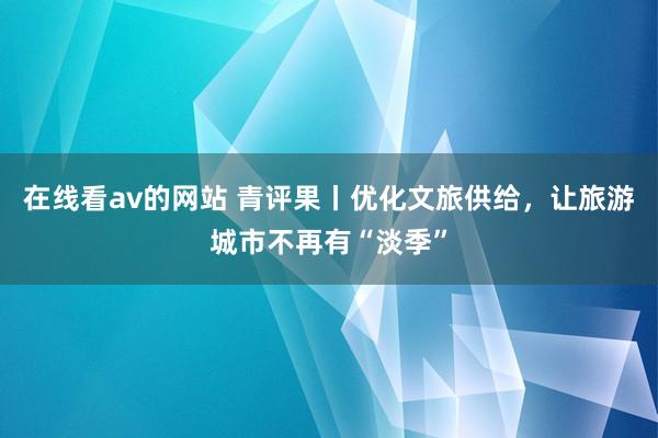 在线看av的网站 青评果丨优化文旅供给，让旅游城市不再有“淡季”