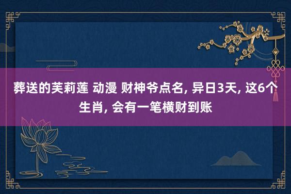 葬送的芙莉莲 动漫 财神爷点名， 异日3天， 这6个生肖， 会有一笔横财到账