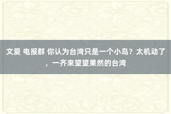 文爱 电报群 你认为台湾只是一个小岛？太机动了，一齐来望望果然的台湾