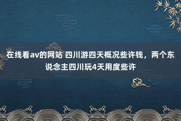 在线看av的网站 四川游四天概况些许钱，两个东说念主四川玩4天用度些许