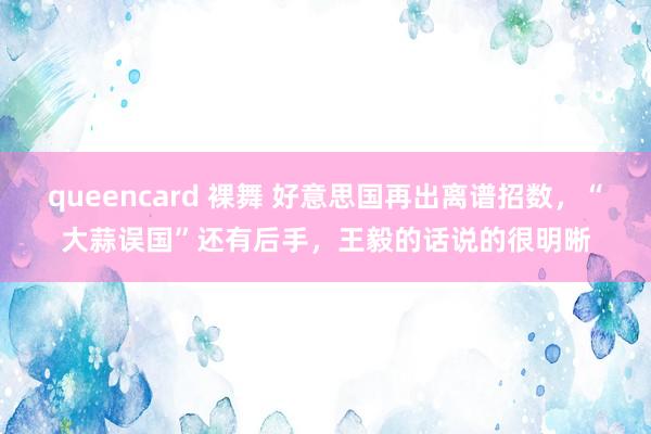 queencard 裸舞 好意思国再出离谱招数，“大蒜误国”还有后手，王毅的话说的很明晰