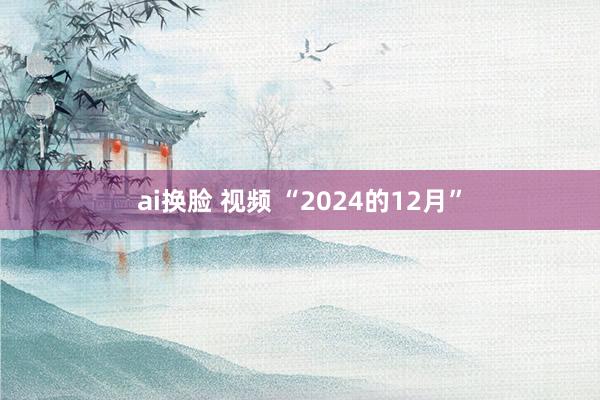 ai换脸 视频 “2024的12月”