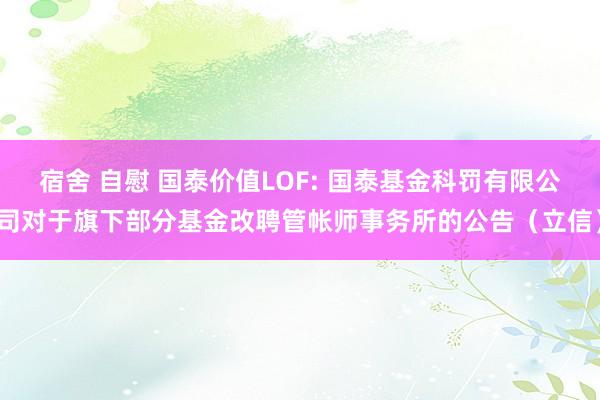 宿舍 自慰 国泰价值LOF: 国泰基金科罚有限公司对于旗下部分基金改聘管帐师事务所的公告（立信）