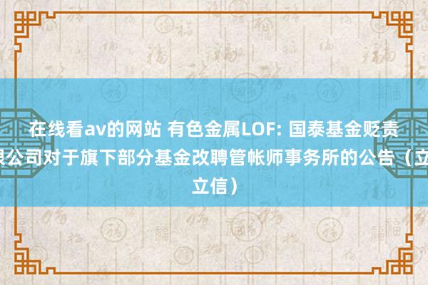 在线看av的网站 有色金属LOF: 国泰基金贬责有限公司对于旗下部分基金改聘管帐师事务所的公告（立信）