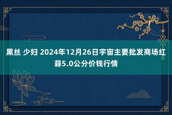 黑丝 少妇 2024年12月26日宇宙主要批发商场红蒜5.0公分价钱行情