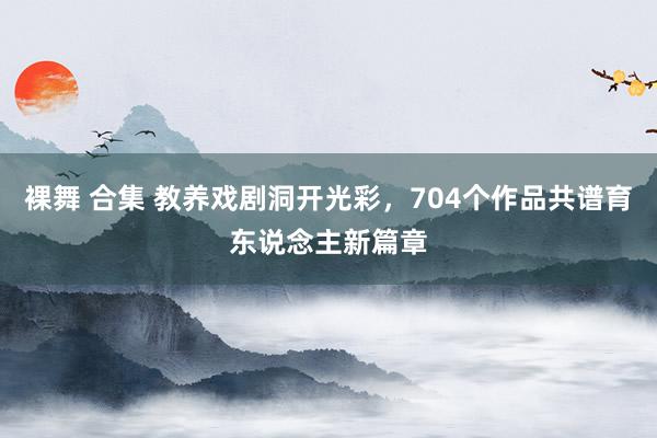 裸舞 合集 教养戏剧洞开光彩，704个作品共谱育东说念主新篇章