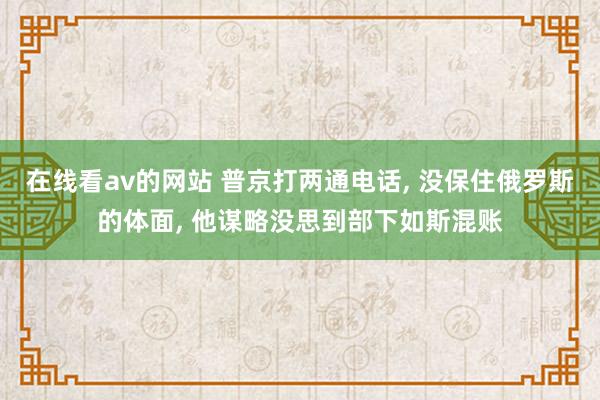 在线看av的网站 普京打两通电话， 没保住俄罗斯的体面， 他谋略没思到部下如斯混账