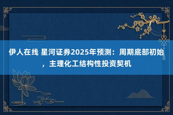 伊人在线 星河证券2025年预测：周期底部初始，主理化工结构性投资契机