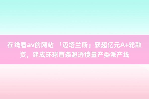 在线看av的网站 「迈塔兰斯」获超亿元A+轮融资，建成环球首条超透镜量产委派产线