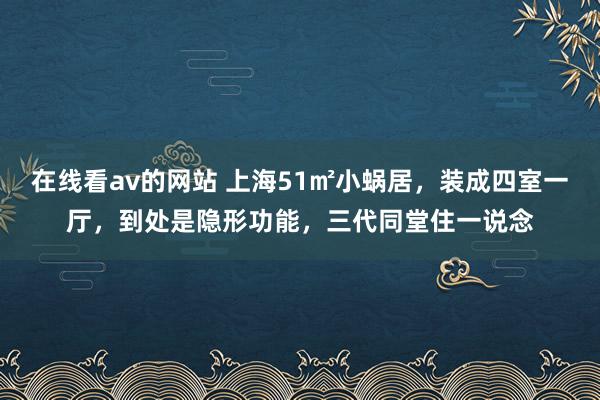 在线看av的网站 上海51㎡小蜗居，装成四室一厅，到处是隐形功能，三代同堂住一说念