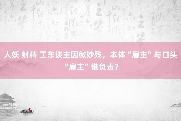 人妖 射精 工东谈主因微妙残，本体“雇主”与口头“雇主”谁负责？