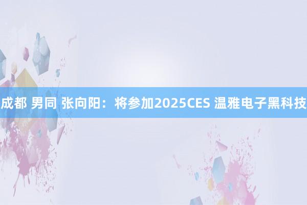 成都 男同 张向阳：将参加2025CES 温雅电子黑科技