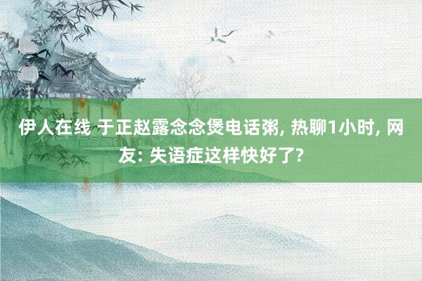 伊人在线 于正赵露念念煲电话粥， 热聊1小时， 网友: 失语症这样快好了?