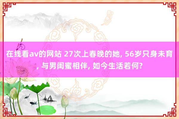 在线看av的网站 27次上春晚的她， 56岁只身未育， 与男闺蜜相伴， 如今生活若何?