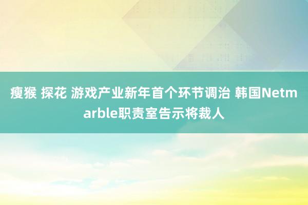 瘦猴 探花 游戏产业新年首个环节调治 韩国Netmarble职责室告示将裁人