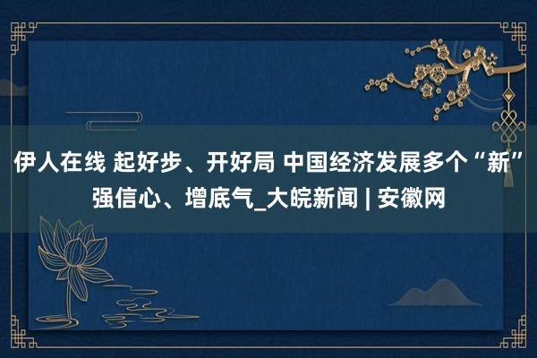 伊人在线 起好步、开好局 中国经济发展多个“新”强信心、增底气_大皖新闻 | 安徽网