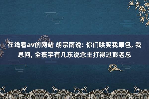 在线看av的网站 胡宗南说: 你们哄笑我草包， 我思问， 全寰宇有几东说念主打得过彭老总