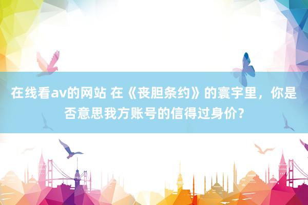 在线看av的网站 在《丧胆条约》的寰宇里，你是否意思我方账号的信得过身价？