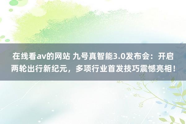 在线看av的网站 九号真智能3.0发布会：开启两轮出行新纪元，多项行业首发技巧震憾亮相！