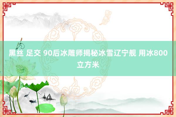 黑丝 足交 90后冰雕师揭秘冰雪辽宁舰 用冰800立方米