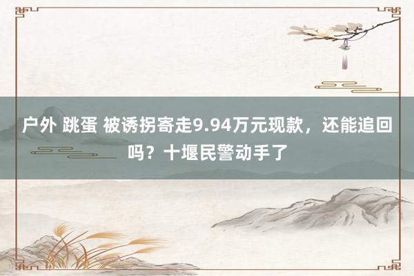 户外 跳蛋 被诱拐寄走9.94万元现款，还能追回吗？十堰民警动手了