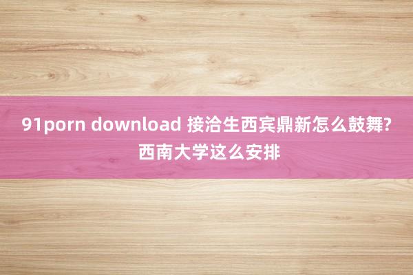 91porn download 接洽生西宾鼎新怎么鼓舞? 西南大学这么安排