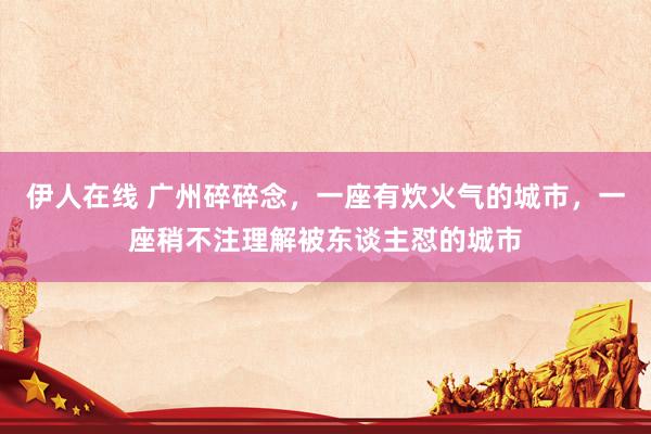 伊人在线 广州碎碎念，一座有炊火气的城市，一座稍不注理解被东谈主怼的城市