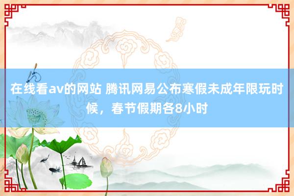 在线看av的网站 腾讯网易公布寒假未成年限玩时候，春节假期各8小时