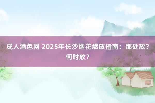 成人酒色网 2025年长沙烟花燃放指南：那处放？何时放？