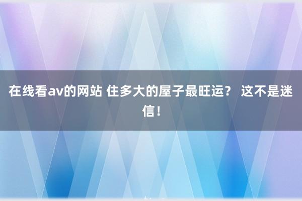 在线看av的网站 住多大的屋子最旺运？ 这不是迷信！