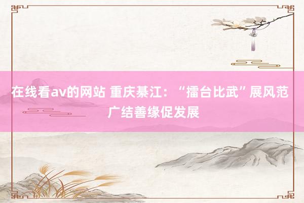 在线看av的网站 重庆綦江：“擂台比武”展风范  广结善缘促发展