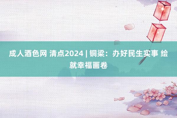 成人酒色网 清点2024 | 铜梁：办好民生实事 绘就幸福画卷