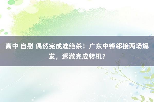 高中 自慰 偶然完成准绝杀！广东中锋邻接两场爆发，透澈完成转机？