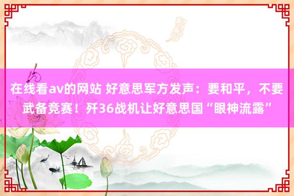 在线看av的网站 好意思军方发声：要和平，不要武备竞赛！歼36战机让好意思国“眼神流露”