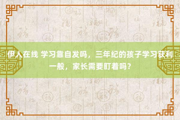 伊人在线 学习靠自发吗，三年纪的孩子学习获利一般，家长需要盯着吗？