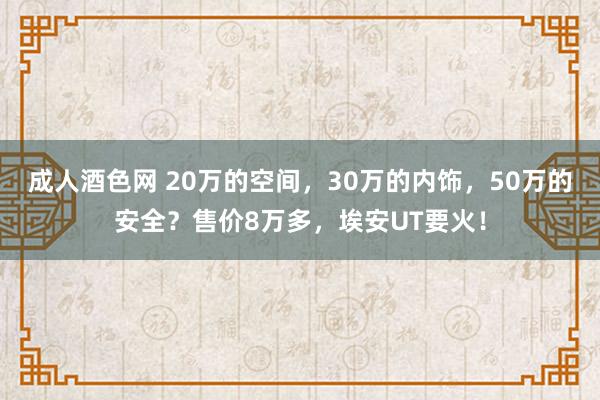 成人酒色网 20万的空间，30万的内饰，50万的安全？售价8万多，埃安UT要火！