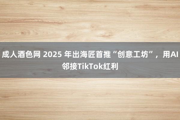 成人酒色网 2025 年出海匠首推“创意工坊”，用AI邻接TikTok红利