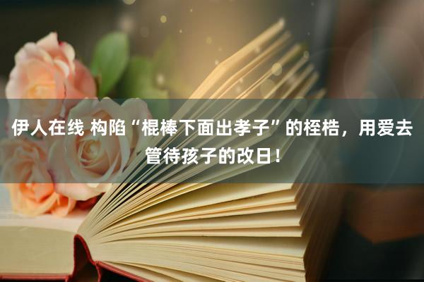 伊人在线 构陷“棍棒下面出孝子”的桎梏，用爱去管待孩子的改日！